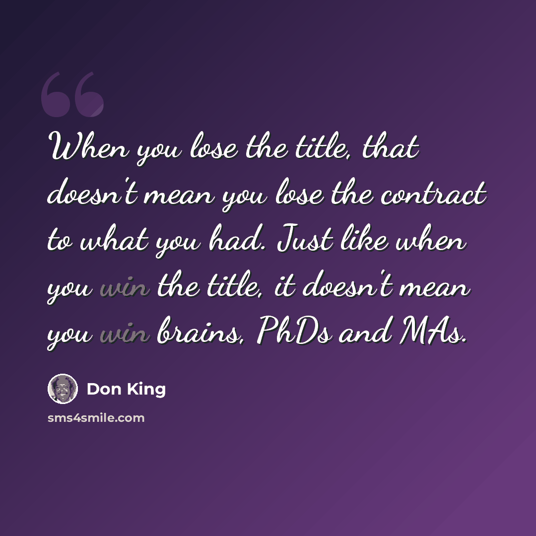 “When you lose the title, that doesn't mean you lose the contract to what you had. Just like when you win the title, it doesn't mean you win brains, PhDs and MAs.” quote by Don King