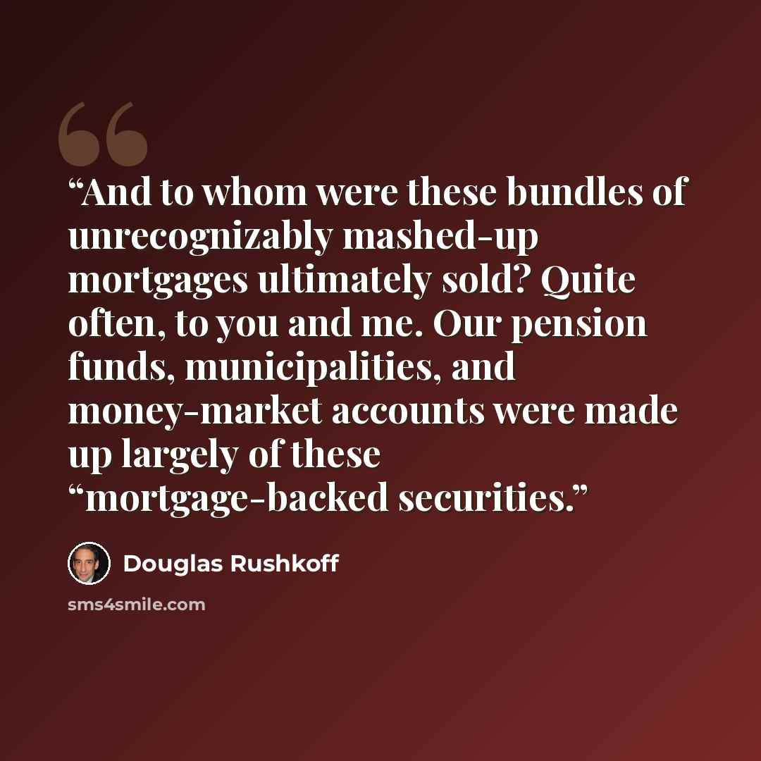 “And to whom were these bundles of unrecognizably mashed-up mortgages ultimately sold? Quite often, to you and me. Our pension funds, municipalities, and money-market accounts were made up largely of these “mortgage-backed securities.” quote by Douglas Rushkoff