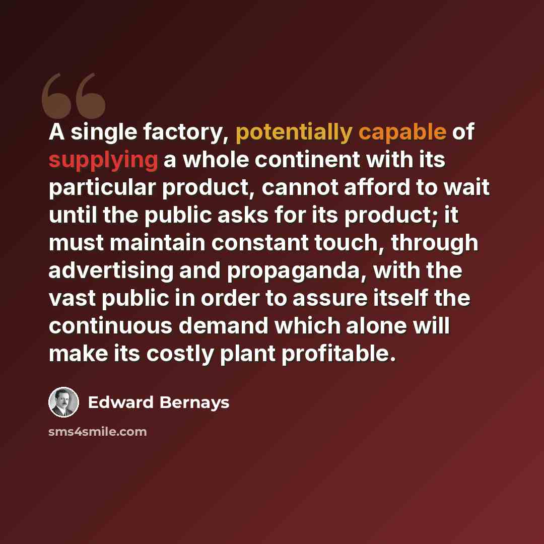 “A single factory, potentially capable of supplying a whole continent with its particular product, cannot afford to wait until the public asks for its product; it must maintain constant touch, through advertising and propaganda, with the vast public in order to assure itself the continuous demand…” quote by Edward Bernays