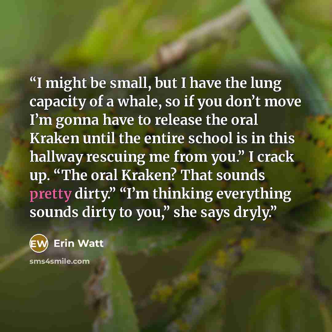 “I might be small, but I have the lung capacity of a whale, so if you don’t move I’m gonna have to release the oral Kraken until the entire school is in this hallway rescuing me from you.” I crack up. “The oral Kraken? That sounds pretty dirty.” “I’m thinking everything sounds dirty to you,” she…” quote by Erin Watt