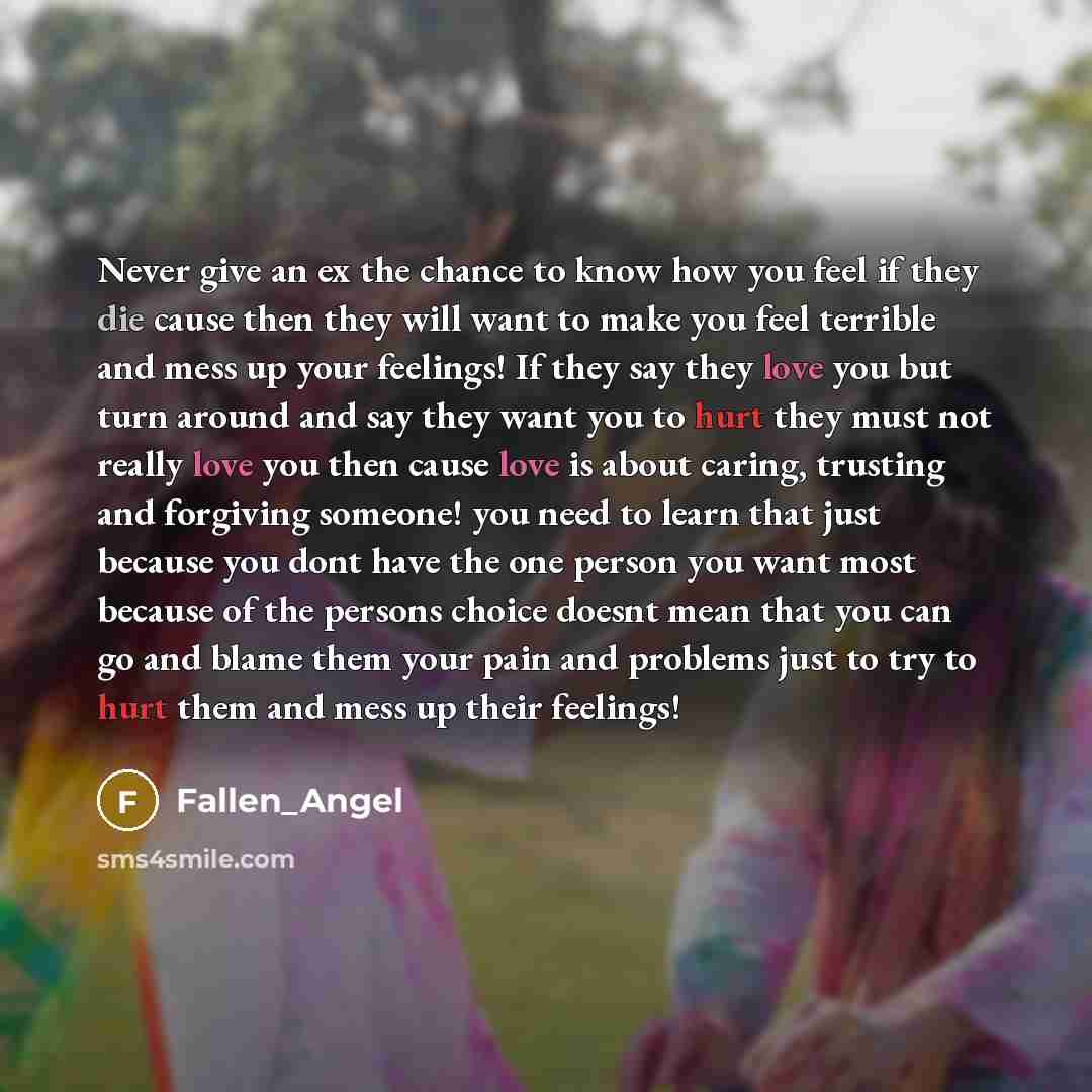 “Never give an ex the chance to know how you feel if they die cause then they will want to make you feel terrible and mess up your feelings! If they say they love you but turn around and say they want you to hurt they must not really love you then cause love is about caring, trusting and forgiving…” quote by Fallen_Angel