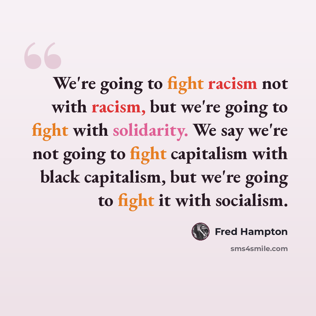 “We're going to fight racism not with racism, but we're going to fight with solidarity. We say we're not going to fight capitalism with black capitalism, but we're going to fight it with socialism.” quote by Fred Hampton