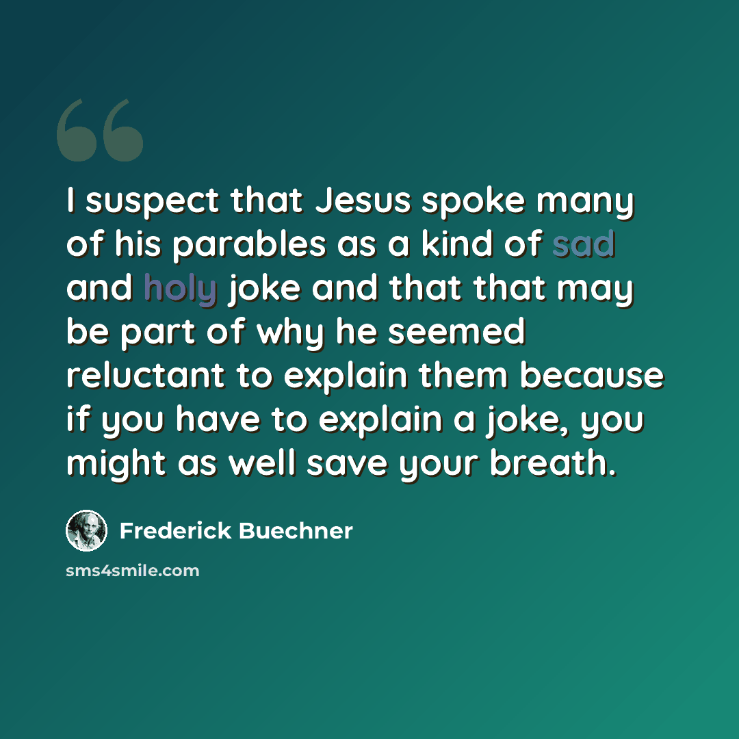 “I suspect that Jesus spoke many of his parables as a kind of sad and holy joke and that that may be part of why he seemed reluctant to explain them because if you have to explain a joke, you might as well save your breath.” quote by Frederick Buechner