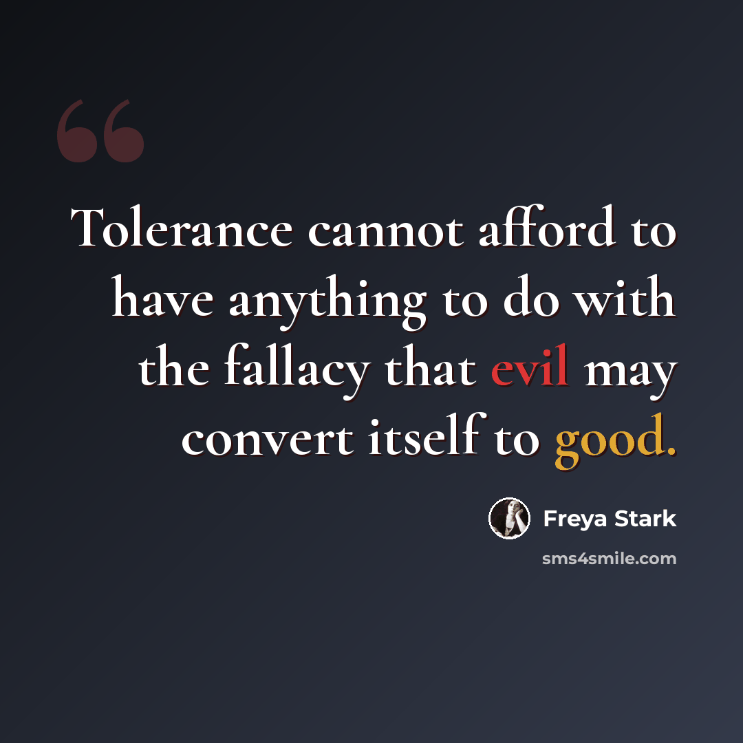“Tolerance cannot afford to have anything to do with the fallacy that evil may convert itself to good.” quote by Freya Stark