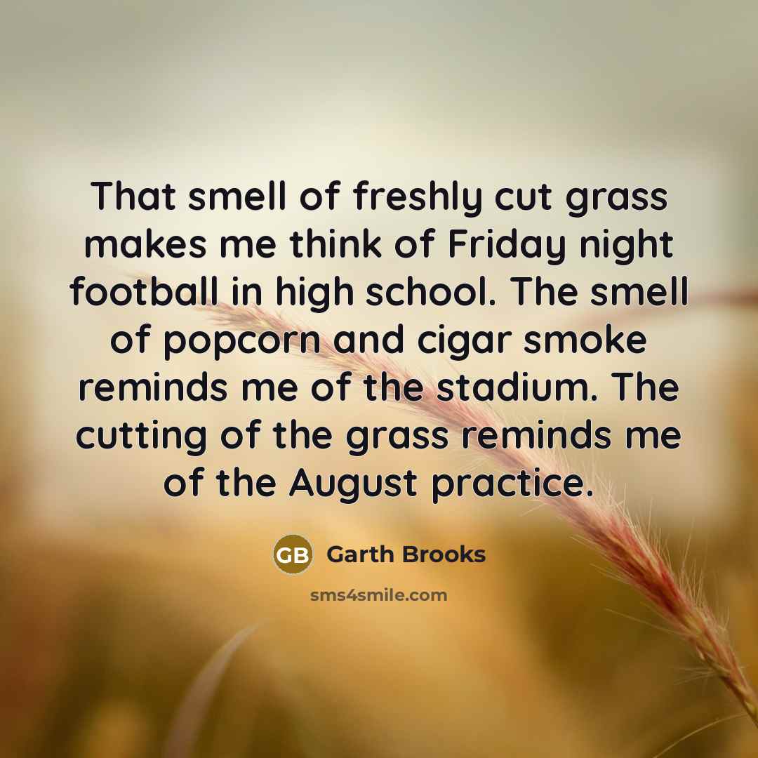 “That smell of freshly cut grass makes me think of Friday night football in high school. The smell of popcorn and cigar smoke reminds me of the stadium. The cutting of the grass reminds me of the August practice.” quote by Garth Brooks