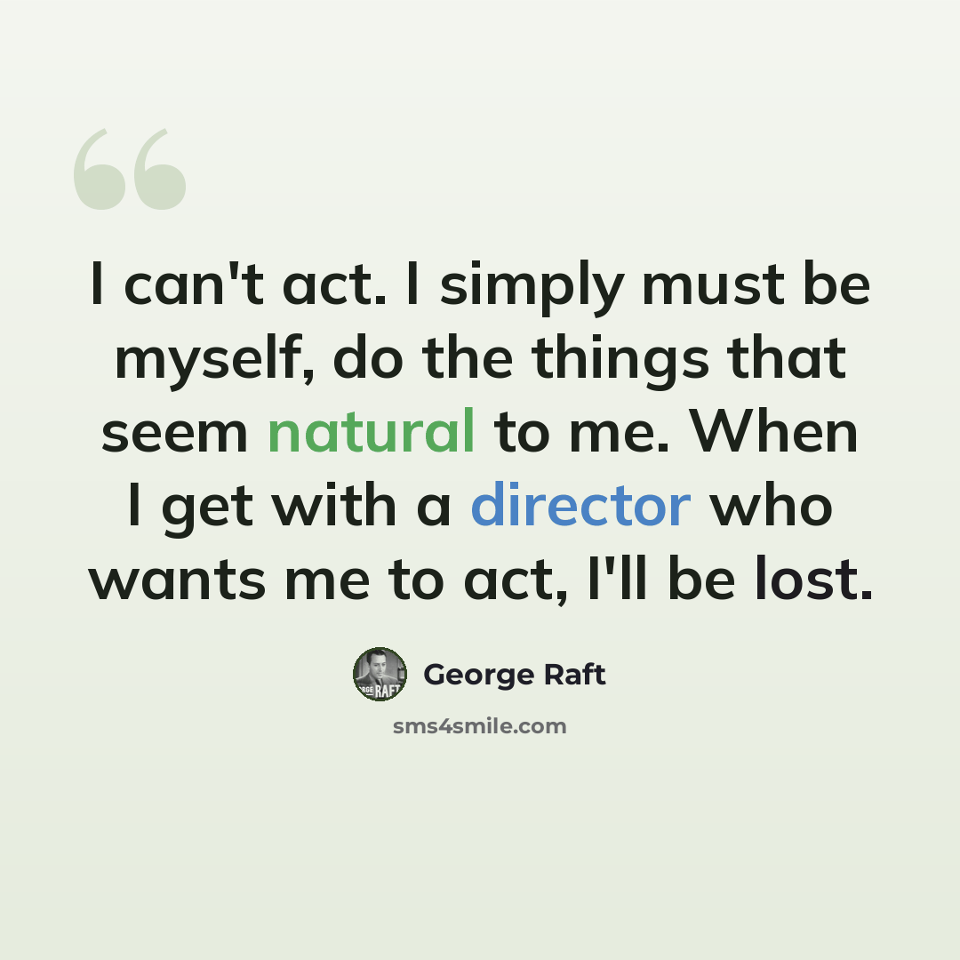 “I can't act. I simply must be myself, do the things that seem natural to me. When I get with a director who wants me to act, I'll be lost.” quote by George Raft
