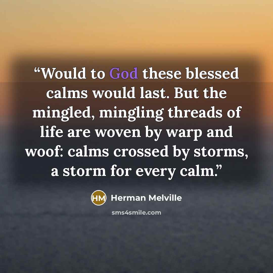 “Would to God these blessed calms would last. But the mingled, mingling threads of life are woven by warp and woof: calms crossed by storms, a storm for every calm.” quote by Herman Melville