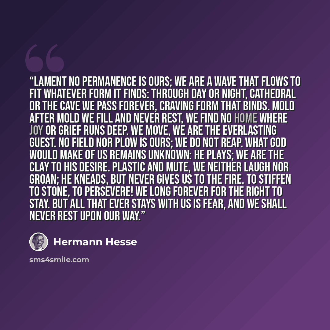 “Lament No permanence is ours; we are a wave That flows to fit whatever form it finds: Through day or night, cathedral or the cave We pass forever, craving form that binds. Mold after mold we fill and never rest, We find no home where joy or grief runs deep. We move, we are the everlasting guest…” quote by Hermann Hesse
