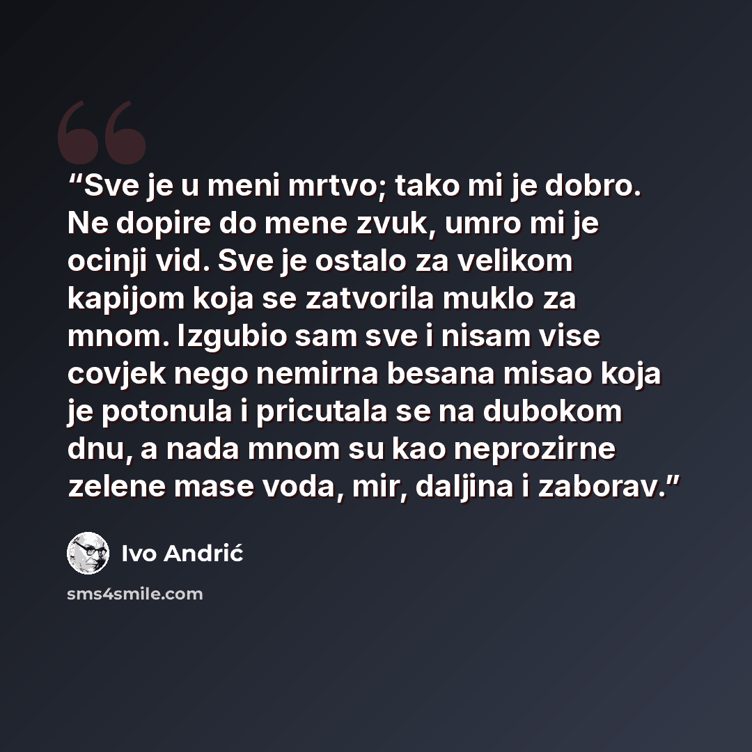 “Sve je u meni mrtvo; tako mi je dobro. Ne dopire do mene zvuk, umro mi je ocinji vid. Sve je ostalo za velikom kapijom koja se zatvorila muklo za mnom. Izgubio sam sve i nisam vise covjek nego nemirna besana misao koja je potonula i pricutala se na dubokom dnu, a nada mnom su kao neprozirne zelene…” quote by Ivo Andrić