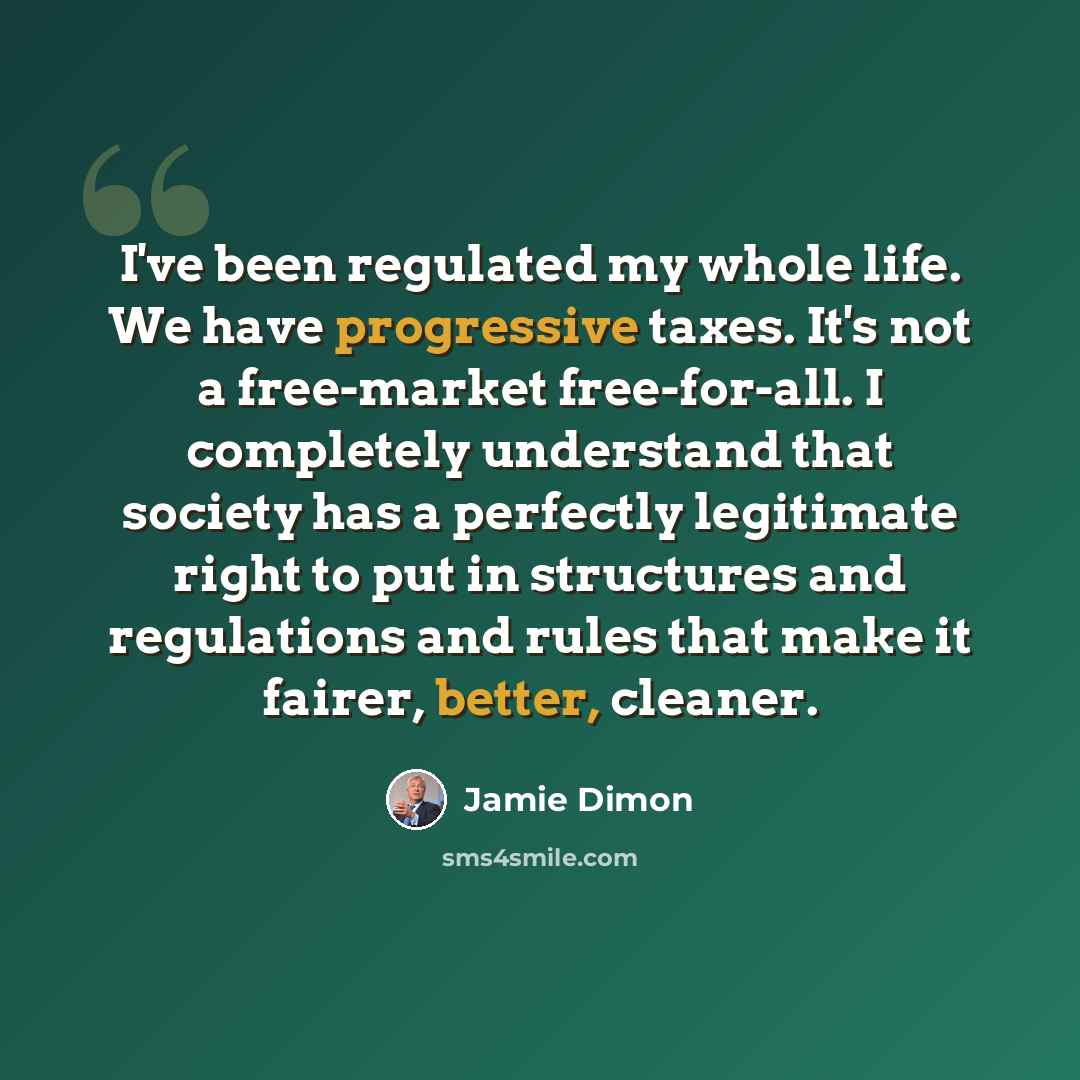 “I've been regulated my whole life. We have progressive taxes. It's not a free-market free-for-all. I completely understand that society has a perfectly legitimate right to put in structures and regulations and rules that make it fairer, better, cleaner.” quote by Jamie Dimon
