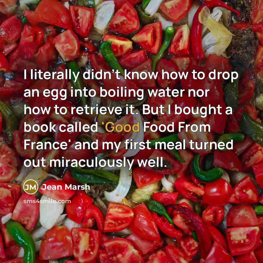 “I literally didn't know how to drop an egg into boiling water nor how to retrieve it. But I bought a book called 'Good Food From France' and my first meal turned out miraculously well.” quote by Jean Marsh