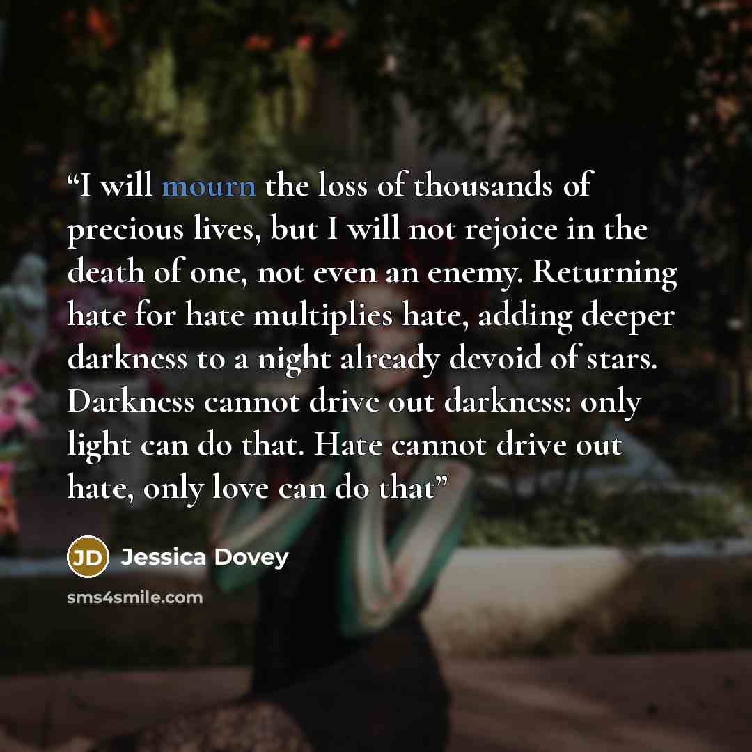 “I will mourn the loss of thousands of precious lives, but I will not rejoice in the death of one, not even an enemy. Returning hate for hate multiplies hate, adding deeper darkness to a night already devoid of stars. Darkness cannot drive out darkness: only light can do that. Hate cannot drive out…” quote by Jessica Dovey