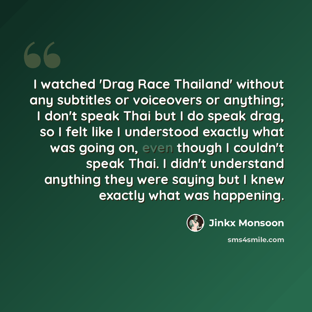 “I watched 'Drag Race Thailand' without any subtitles or voiceovers or anything; I don't speak Thai but I do speak drag, so I felt like I understood exactly what was going on, even though I couldn't speak Thai. I didn't understand anything they were saying but I knew exactly what was happening.” quote by Jinkx Monsoon