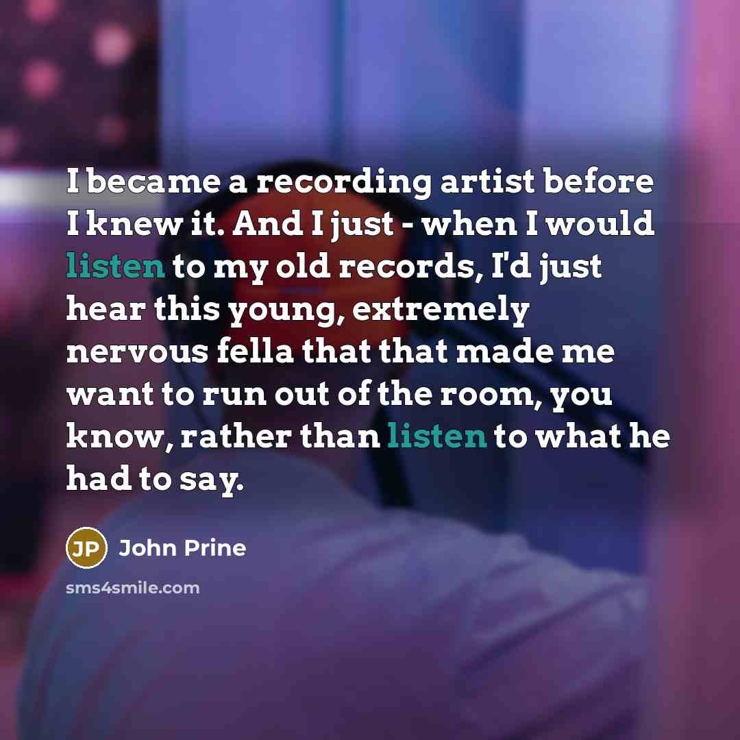 “I became a recording artist before I knew it. And I just - when I would listen to my old records, I'd just hear this young, extremely nervous fella that that made me want to run out of the room, you know, rather than listen to what he had to say.” quote by John Prine