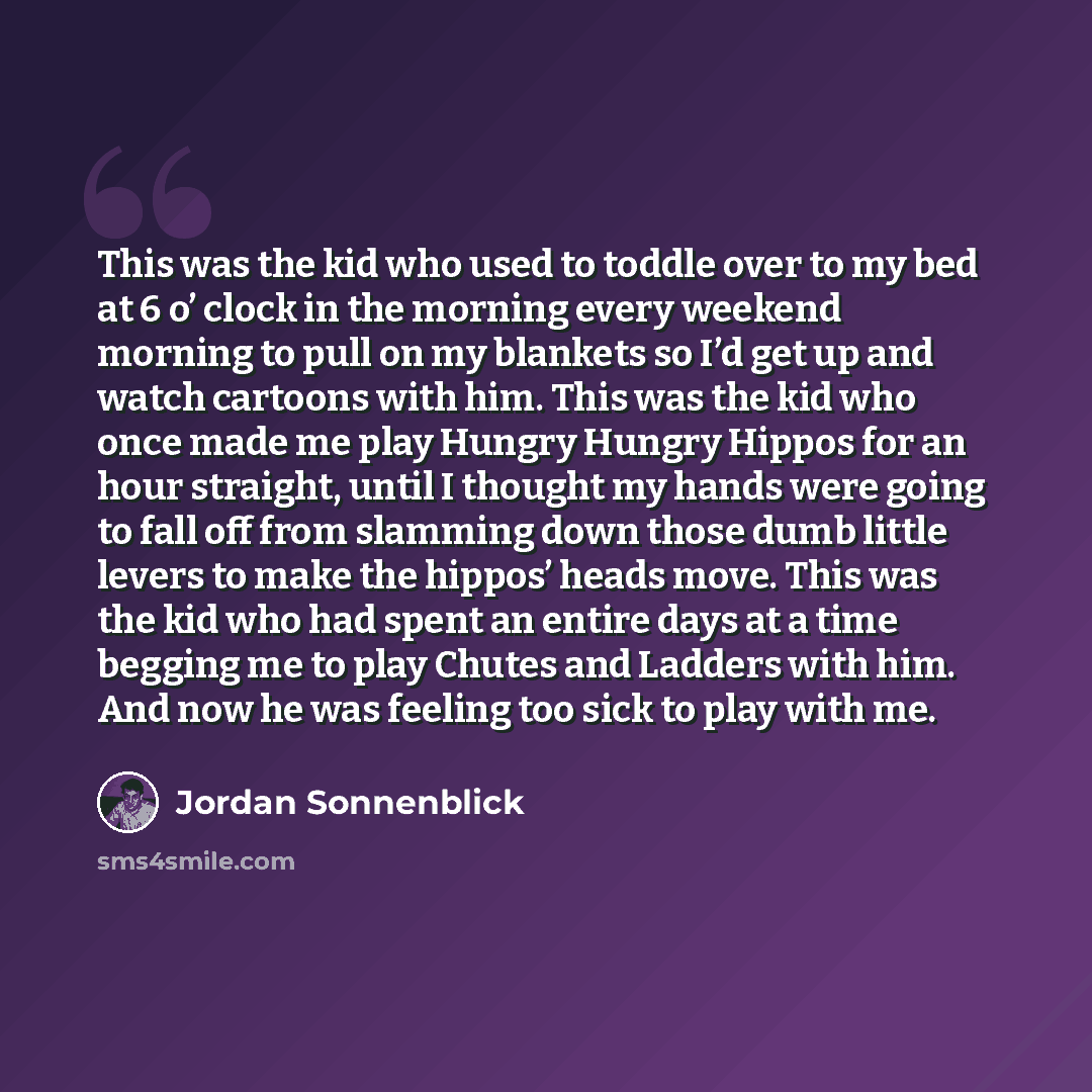“This was the kid who used to toddle over to my bed at 6 o’ clock in the morning every weekend morning to pull on my blankets so I’d get up and watch cartoons with him. This was the kid who once made me play Hungry Hungry Hippos for an hour straight, until I thought my hands were going to fall off…” quote by Jordan Sonnenblick