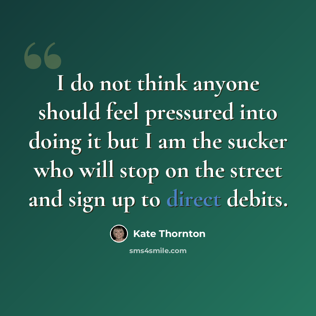 “I do not think anyone should feel pressured into doing it but I am the sucker who will stop on the street and sign up to direct debits.” quote by Kate Thornton
