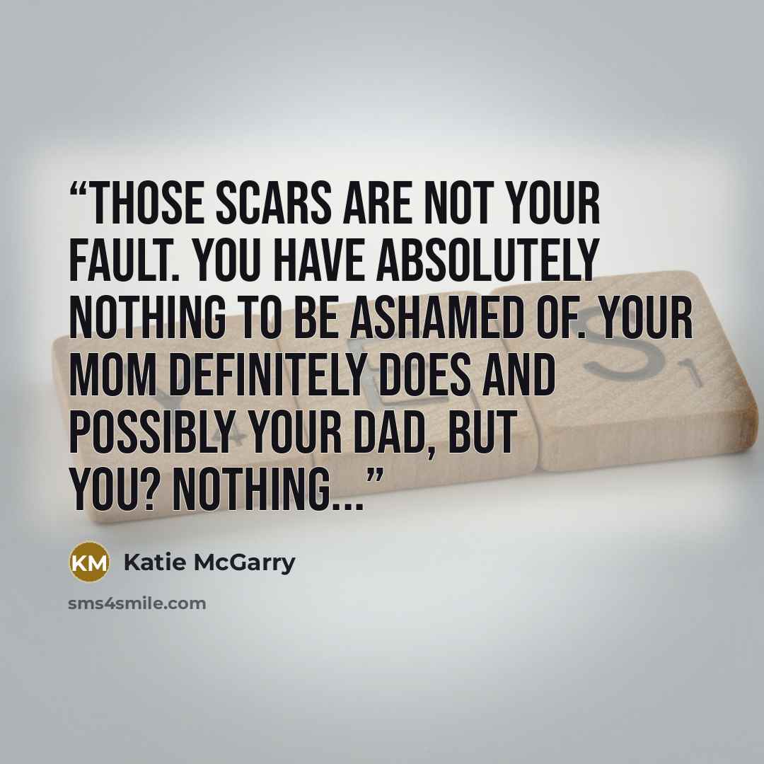 “Those scars are not your fault. You have absolutely nothing to be ashamed of. Your mom definitely does and possibly your dad, but you? Nothing...” quote by Katie McGarry