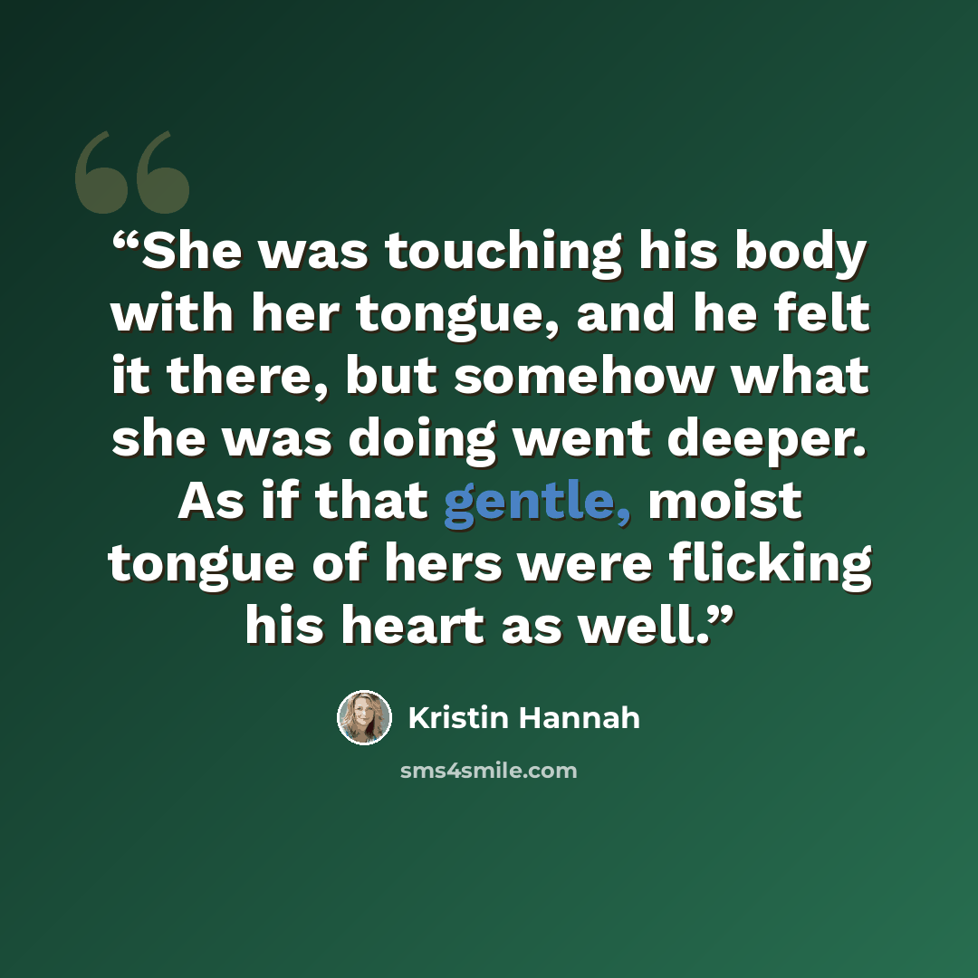 “She was touching his body with her tongue, and he felt it there, but somehow what she was doing went deeper. As if that gentle, moist tongue of hers were flicking his heart as well.” quote by Kristin Hannah