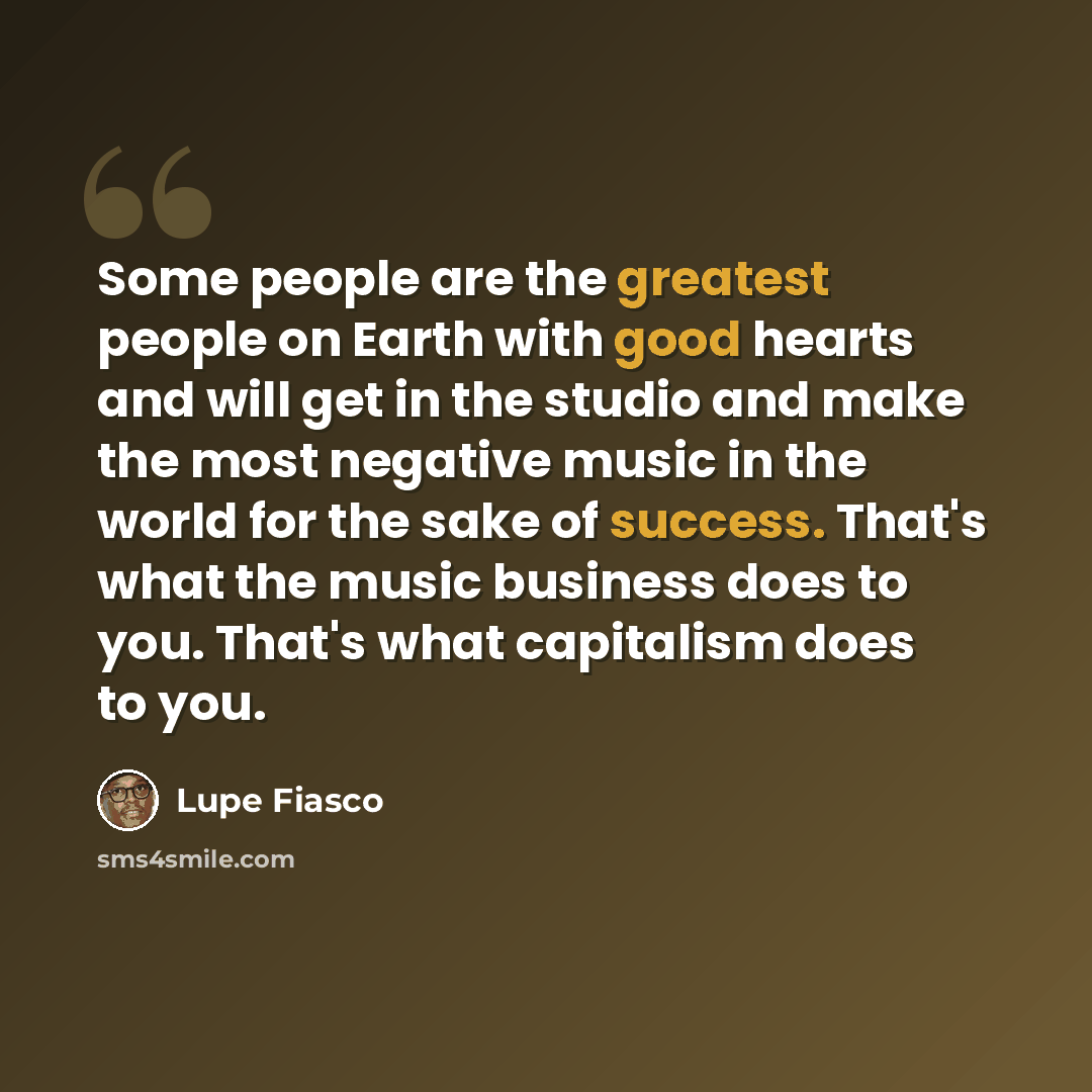 “Some people are the greatest people on Earth with good hearts and will get in the studio and make the most negative music in the world for the sake of success. That's what the music business does to you. That's what capitalism does to you.” quote by Lupe Fiasco