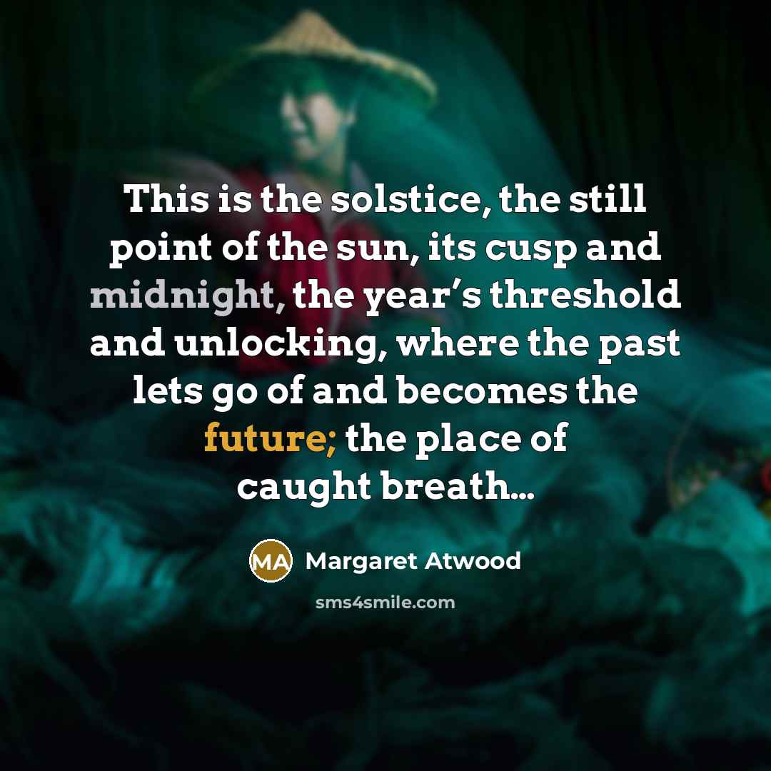 “This is the solstice, the still point of the sun, its cusp and midnight, the year’s threshold and unlocking, where the past lets go of and becomes the future; the place of caught breath…” quote by Margaret Atwood