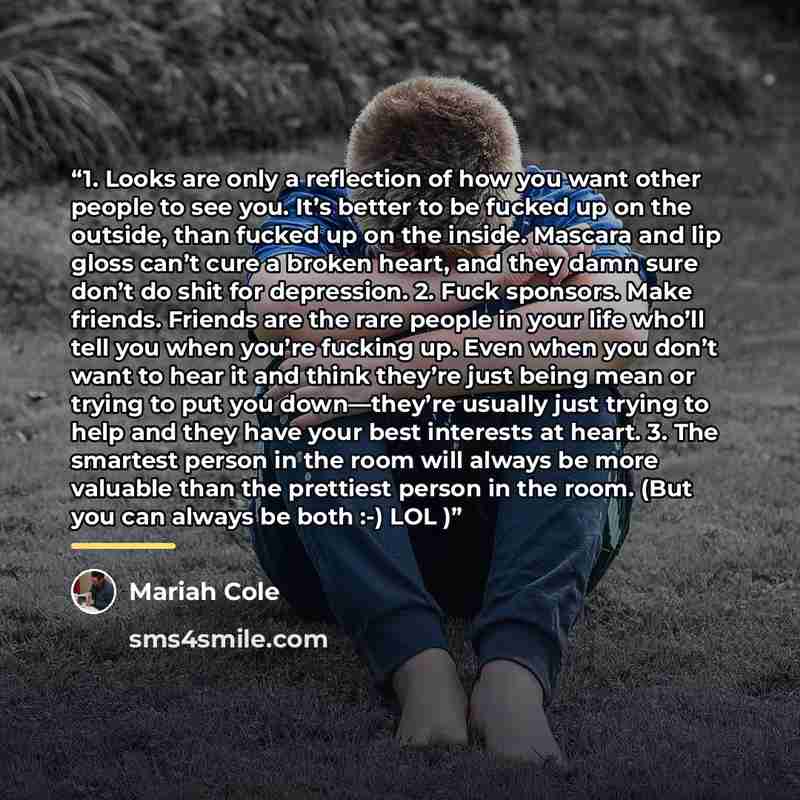 “1. Looks are only a reflection of how you want other people to see you. It’s better to be fucked up on the outside, than fucked up on the inside. Mascara and lip gloss can’t cure a broken heart, and they damn sure don’t do shit for depression. 2. Fuck sponsors. Make friends. Friends are the rare…” quote by Mariah Cole