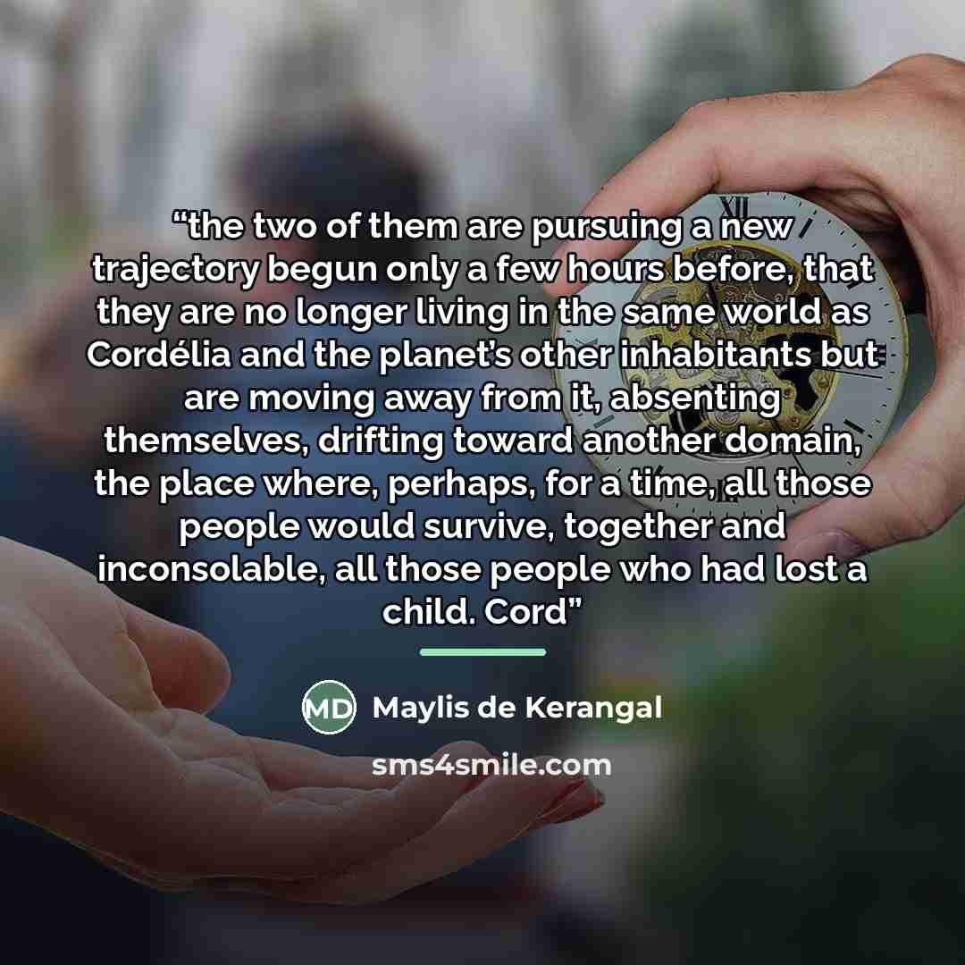 “the two of them are pursuing a new trajectory begun only a few hours before, that they are no longer living in the same world as Cordélia and the planet’s other inhabitants but are moving away from it, absenting themselves, drifting toward another domain, the place where, perhaps, for a time, all…” quote by Maylis de Kerangal