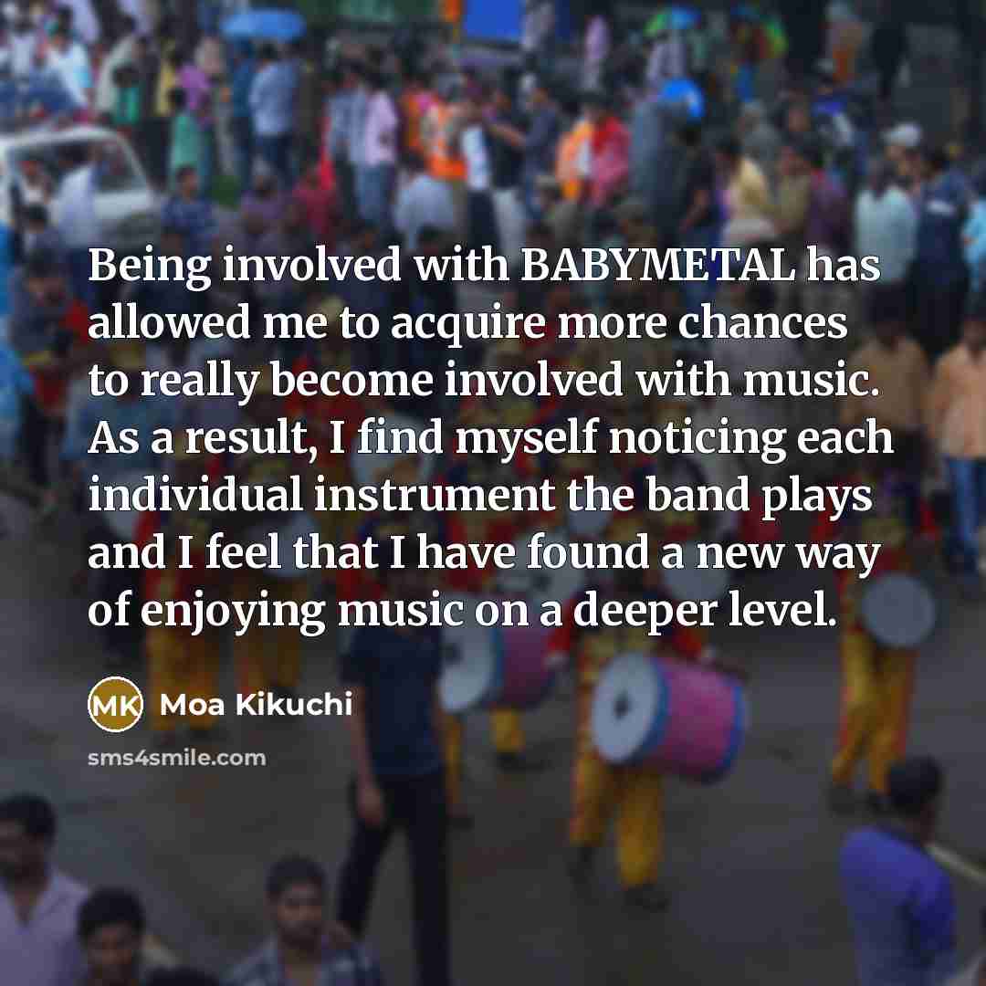 “Being involved with BABYMETAL has allowed me to acquire more chances to really become involved with music. As a result, I find myself noticing each individual instrument the band plays and I feel that I have found a new way of enjoying music on a deeper level.” quote by Moa Kikuchi