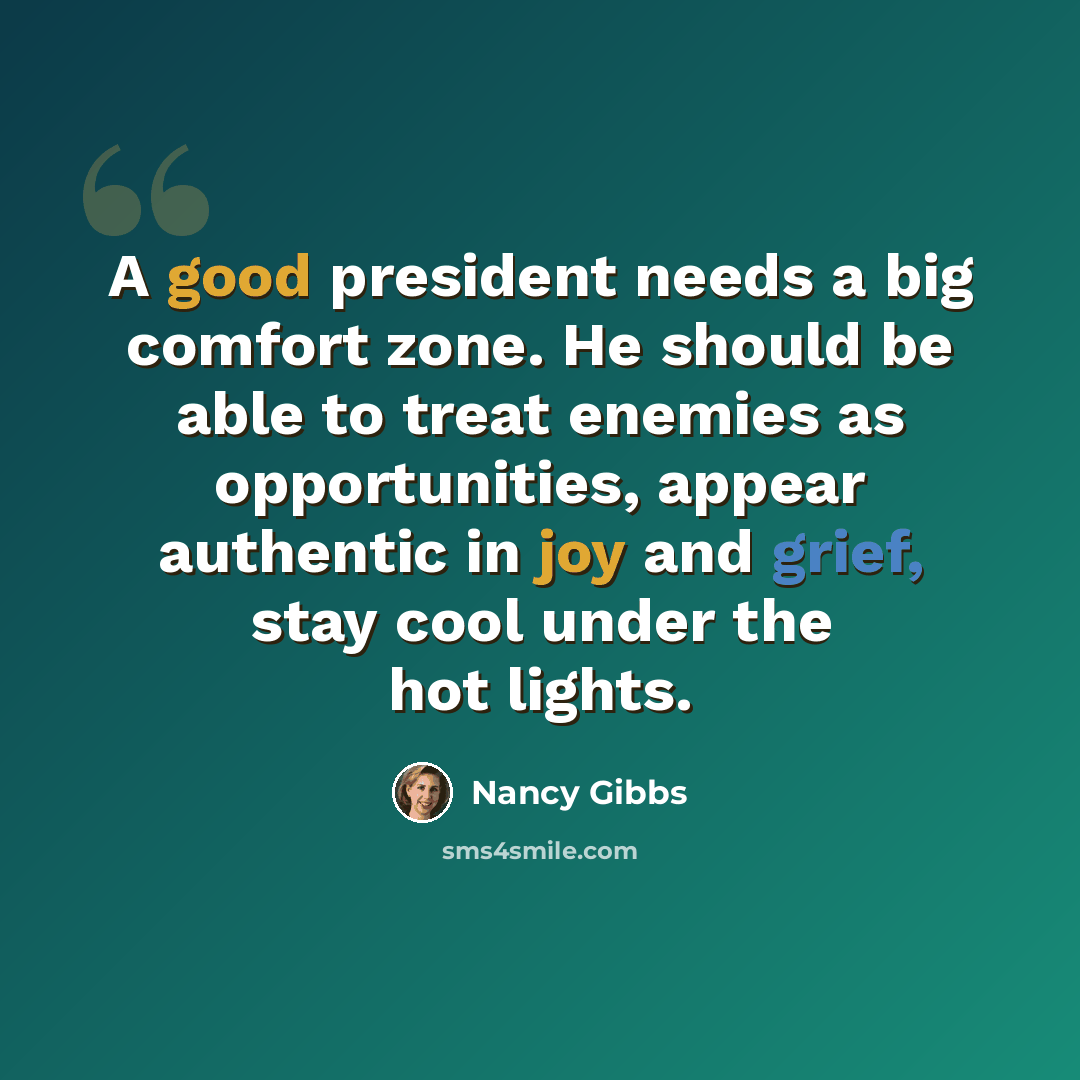 “A good president needs a big comfort zone. He should be able to treat enemies as opportunities, appear authentic in joy and grief, stay cool under the hot lights.” quote by Nancy Gibbs