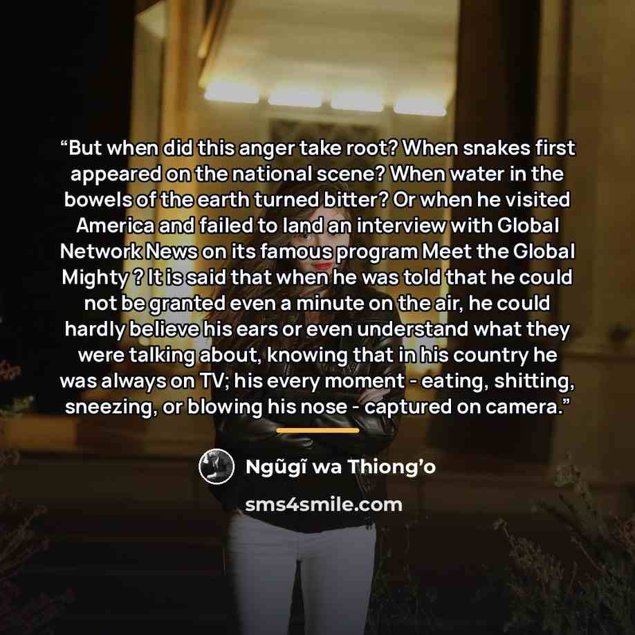 “But when did this anger take root? When snakes first appeared on the national scene? When water in the bowels of the earth turned bitter? Or when he visited America and failed to land an interview with Global Network News on its famous program Meet the Global Mighty ? It is said that when he was…” quote by Ngũgĩ wa Thiong’o