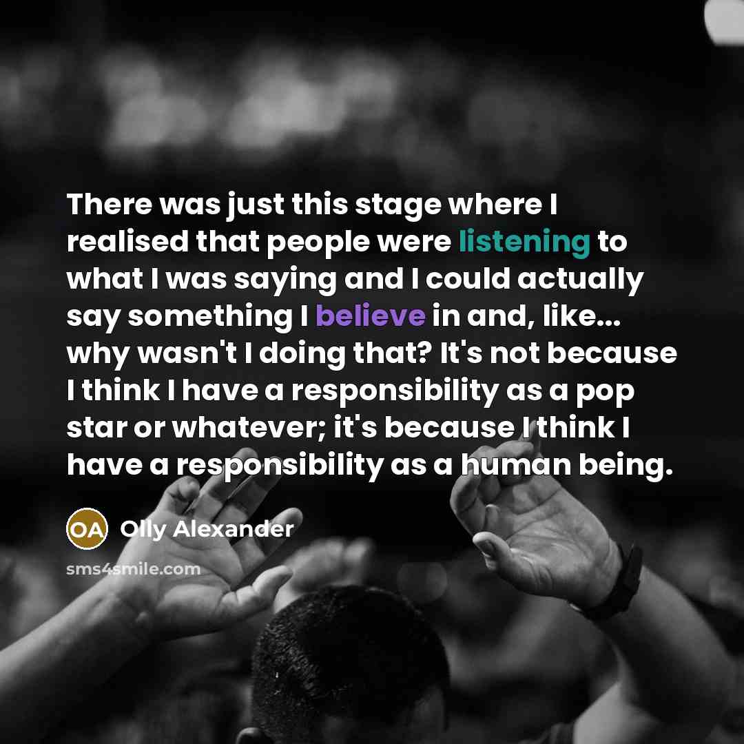 “There was just this stage where I realised that people were listening to what I was saying and I could actually say something I believe in and, like... why wasn't I doing that? It's not because I think I have a responsibility as a pop star or whatever; it's because I think I have a responsibility…” quote by Olly Alexander