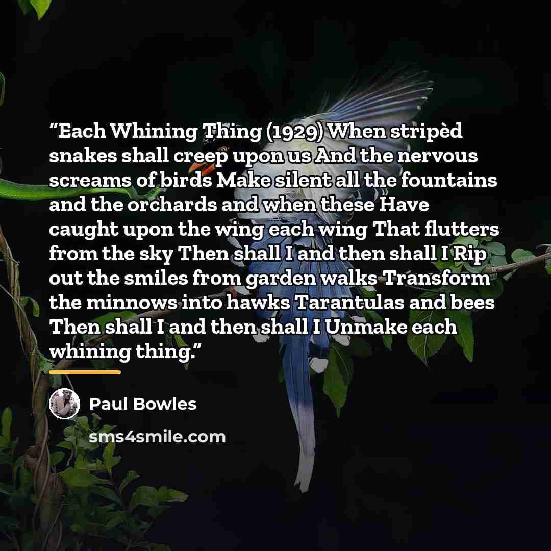 “Each Whining Thing (1929) When stripèd snakes shall creep upon us And the nervous screams of birds Make silent all the fountains and the orchards and when these Have caught upon the wing each wing That flutters from the sky Then shall I and then shall I Rip out the smiles from garden walks…” quote by Paul Bowles
