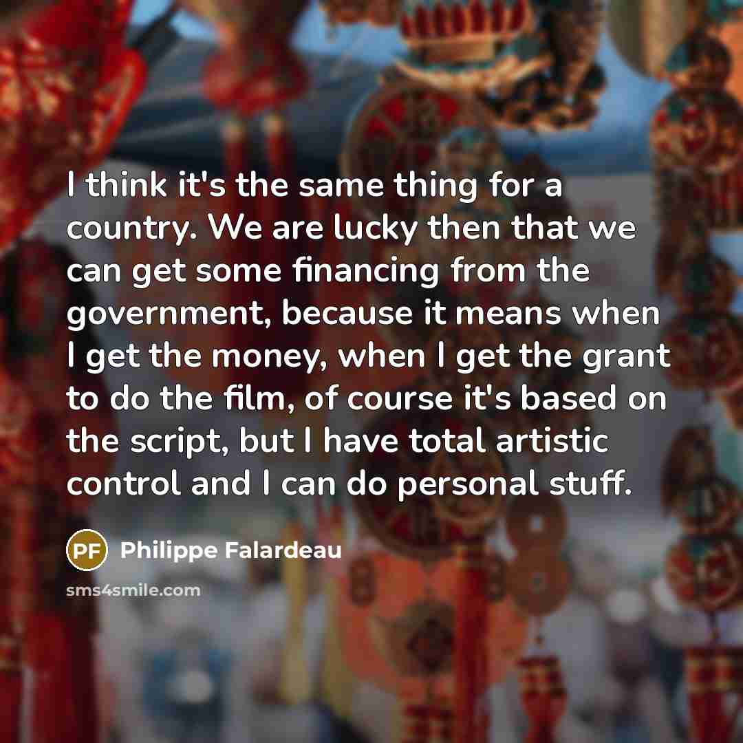 “I think it's the same thing for a country. We are lucky then that we can get some financing from the government, because it means when I get the money, when I get the grant to do the film, of course it's based on the script, but I have total artistic control and I can do personal stuff.” quote by Philippe Falardeau