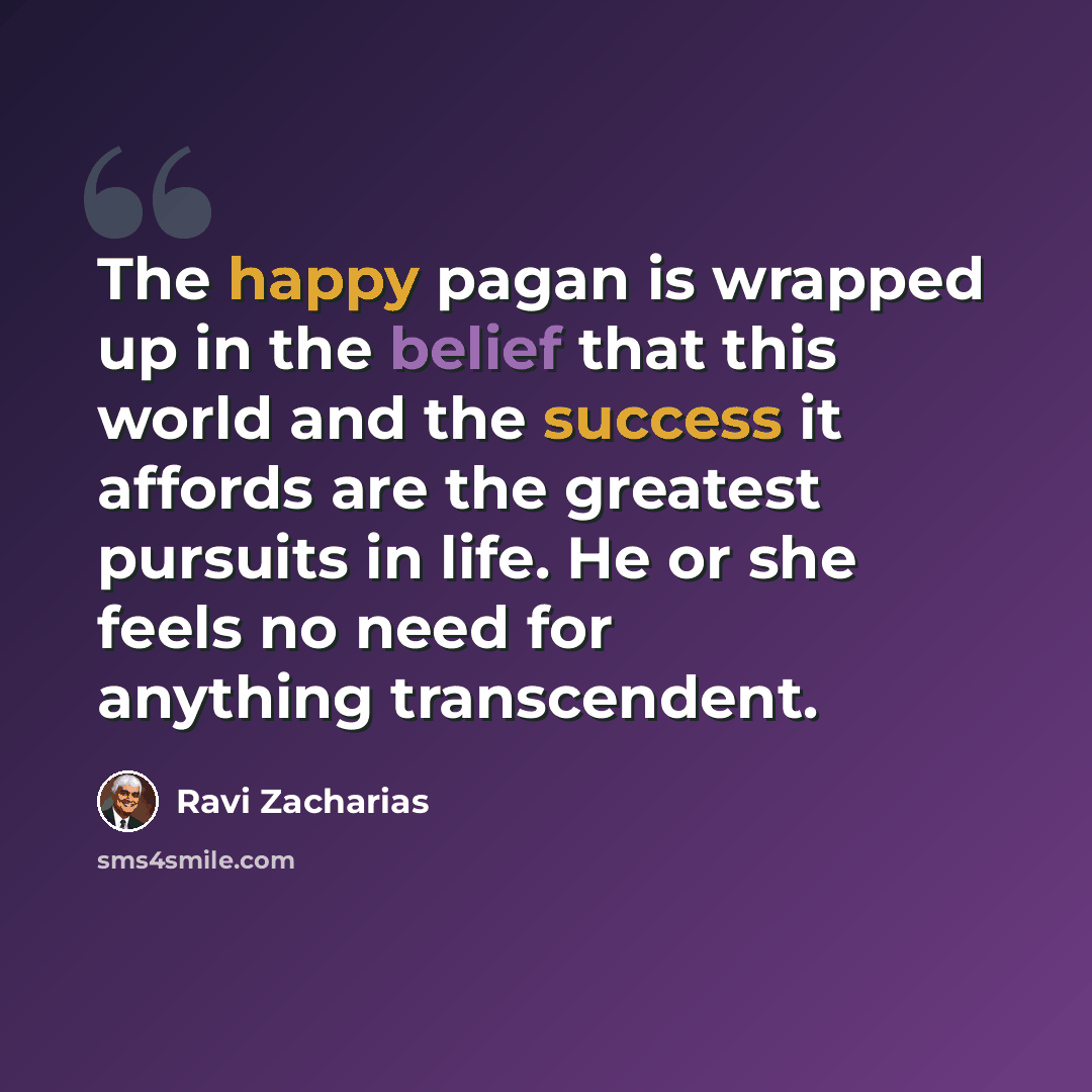 “The happy pagan is wrapped up in the belief that this world and the success it affords are the greatest pursuits in life. He or she feels no need for anything transcendent.” quote by Ravi Zacharias