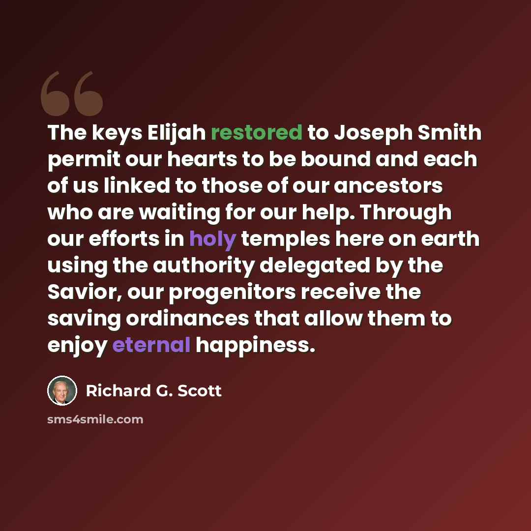 “The keys Elijah restored to Joseph Smith permit our hearts to be bound and each of us linked to those of our ancestors who are waiting for our help. Through our efforts in holy temples here on earth using the authority delegated by the Savior, our progenitors receive the saving ordinances that…” quote by Richard G. Scott