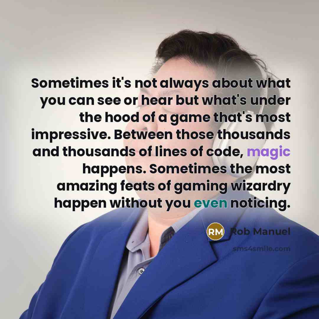 “Sometimes it's not always about what you can see or hear but what's under the hood of a game that's most impressive. Between those thousands and thousands of lines of code, magic happens. Sometimes the most amazing feats of gaming wizardry happen without you even noticing.” quote by Rob Manuel