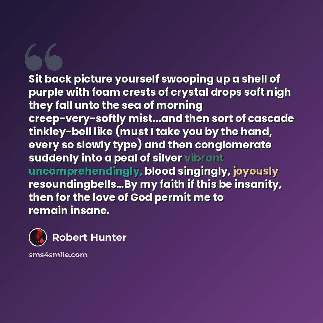 “Sit back picture yourself swooping up a shell of purple with foam crests of crystal drops soft nigh they fall unto the sea of morning creep-very-softly mist...and then sort of cascade tinkley-bell like (must I take you by the hand, every so slowly type) and then conglomerate suddenly into a peal…” quote by Robert Hunter