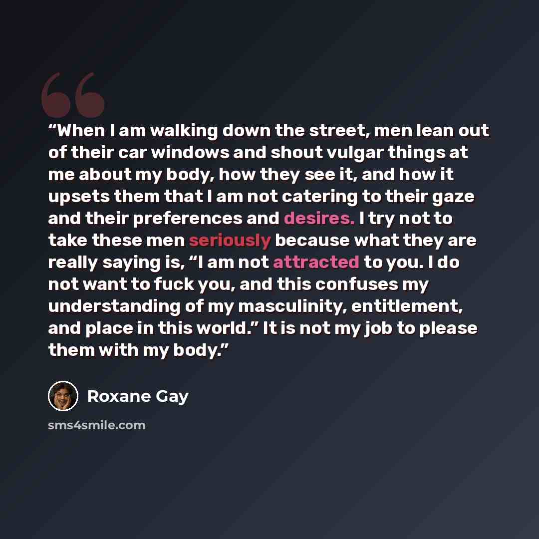 “When I am walking down the street, men lean out of their car windows and shout vulgar things at me about my body, how they see it, and how it upsets them that I am not catering to their gaze and their preferences and desires. I try not to take these men seriously because what they are really…” quote by Roxane Gay