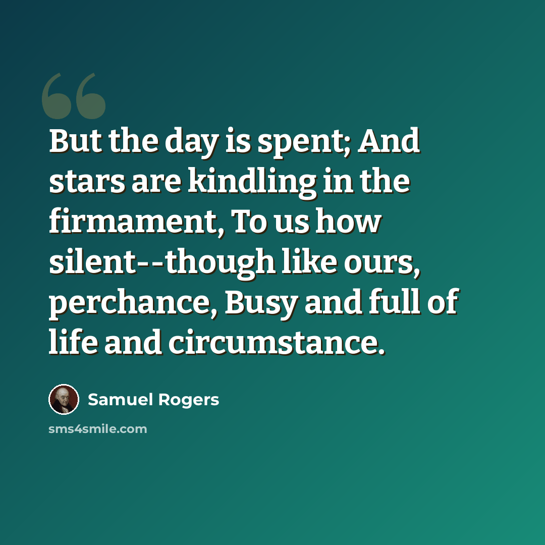 “But the day is spent; And stars are kindling in the firmament, To us how silent--though like ours, perchance, Busy and full of life and circumstance.” quote by Samuel Rogers