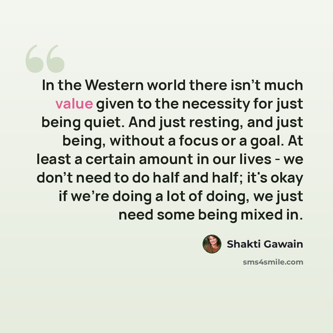 “In the Western world there isn't much value given to the necessity for just being quiet. And just resting, and just being, without a focus or a goal. At least a certain amount in our lives - we don't need to do half and half; it's okay if we're doing a lot of doing, we just need some being mixed in.” quote by Shakti Gawain