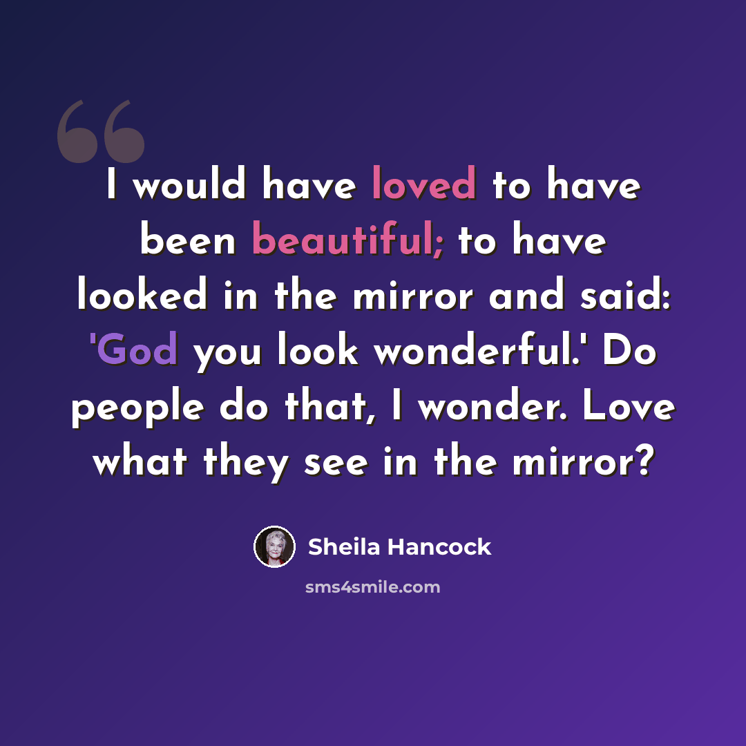 “I would have loved to have been beautiful; to have looked in the mirror and said: 'God you look wonderful.' Do people do that, I wonder. Love what they see in the mirror?” quote by Sheila Hancock