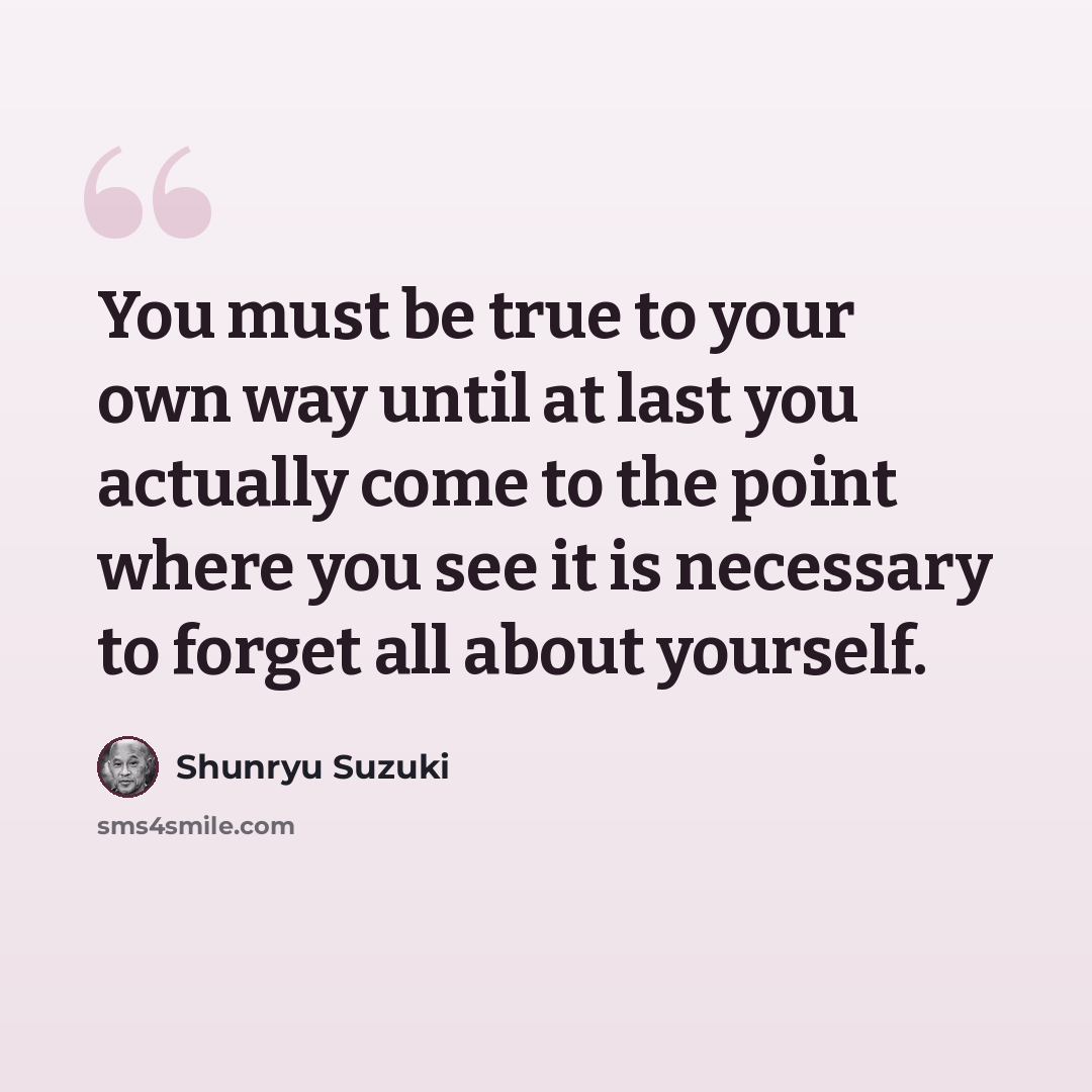 “You must be true to your own way until at last you actually come to the point where you see it is necessary to forget all about yourself.” quote by Shunryu Suzuki