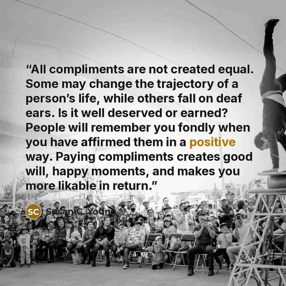 “All compliments are not created equal. Some may change the trajectory of a person’s life, while others fall on deaf ears. Is it well deserved or earned? People will remember you fondly when you have affirmed them in a positive way. Paying compliments creates good will, happy moments, and makes you…” quote by Susan C. Young