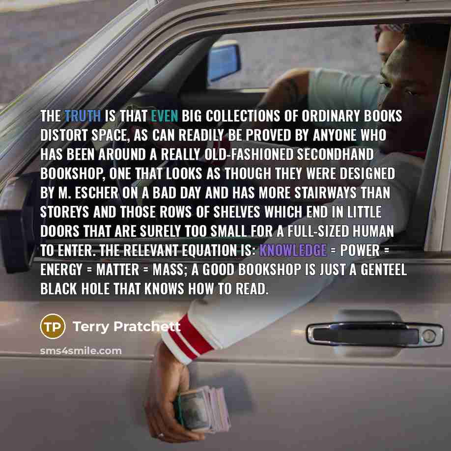 “The truth is that even big collections of ordinary books distort space, as can readily be proved by anyone who has been around a really old-fashioned secondhand bookshop, one that looks as though they were designed by M. Escher on a bad day and has more stairways than storeys and those rows of…” quote by Terry Pratchett