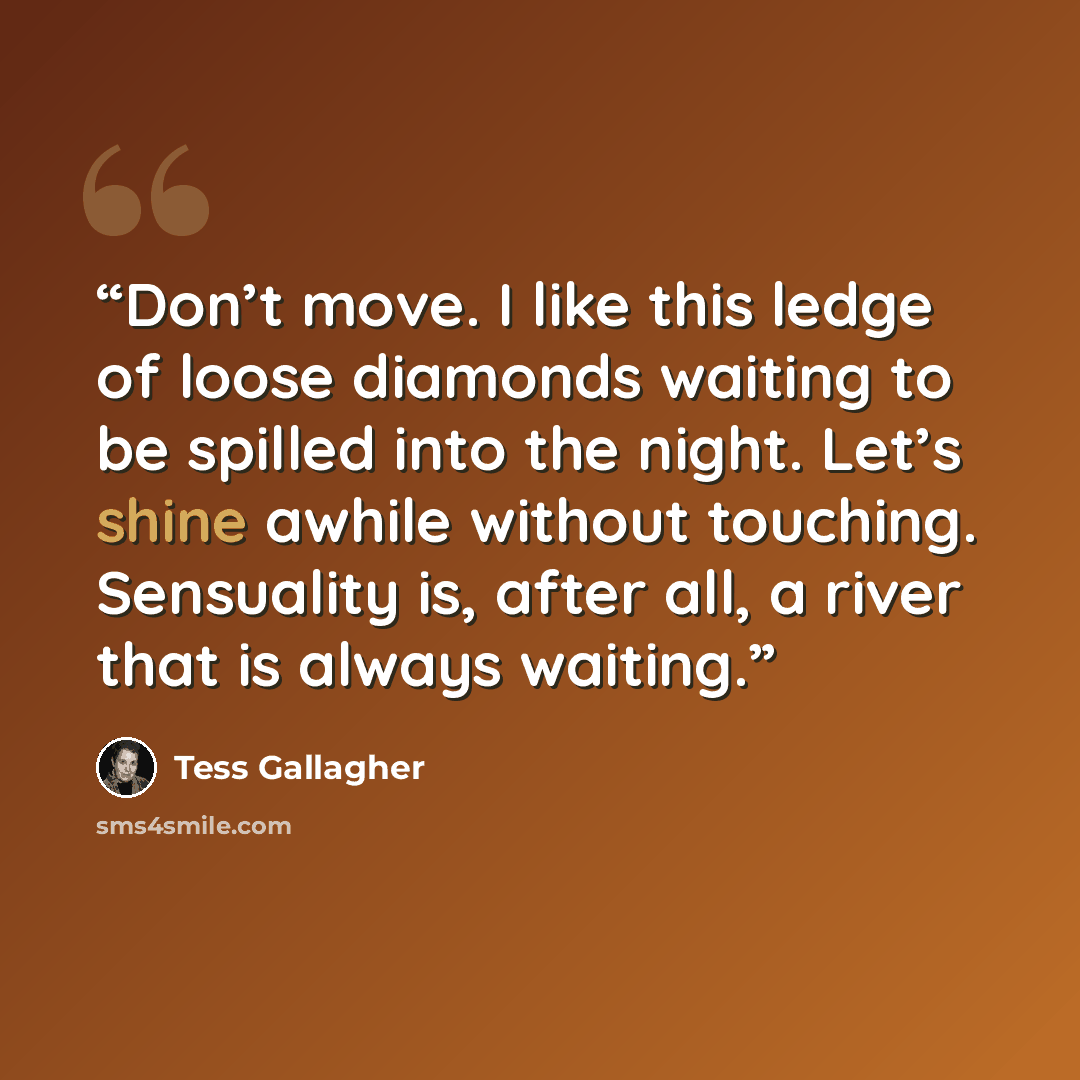 “Don’t move. I like this ledge of loose diamonds waiting to be spilled into the night. Let’s shine awhile without touching. Sensuality is, after all, a river that is always waiting.” quote by Tess Gallagher