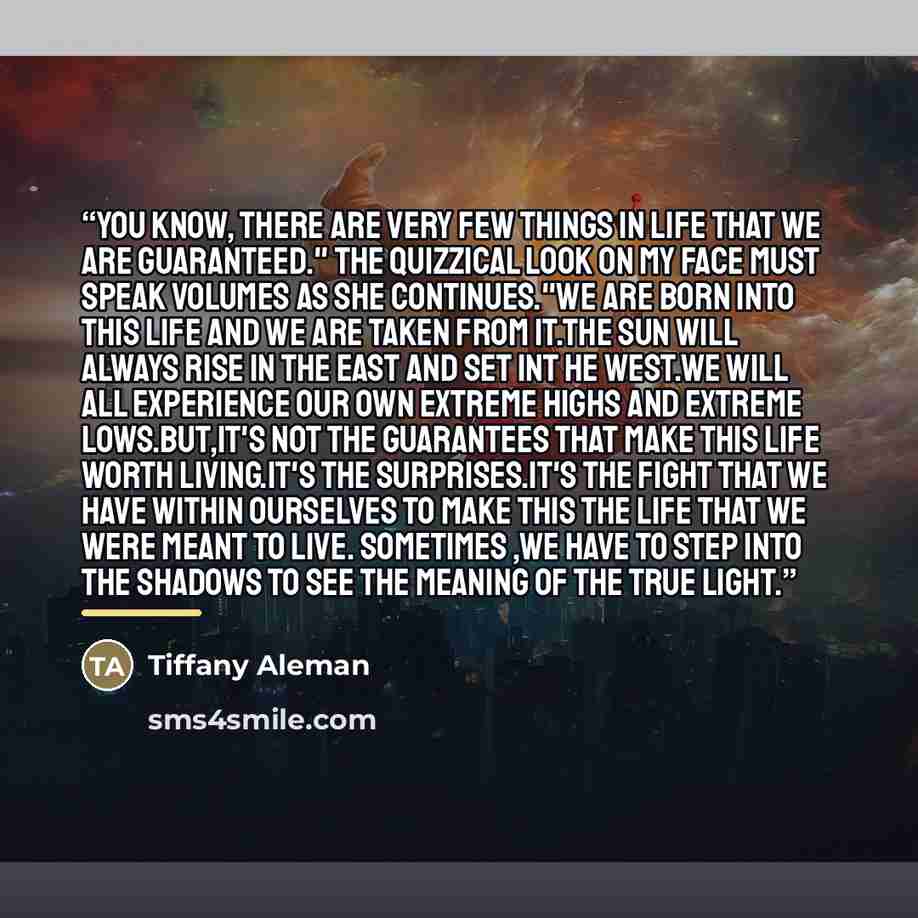“You know, there are very few things in life that we are guaranteed." The quizzical look on my face must speak volumes as she continues."We are born into this life and we are taken from it.The sun will always rise in the east and set int he west.We will all experience our own extreme highs and…” quote by Tiffany Aleman