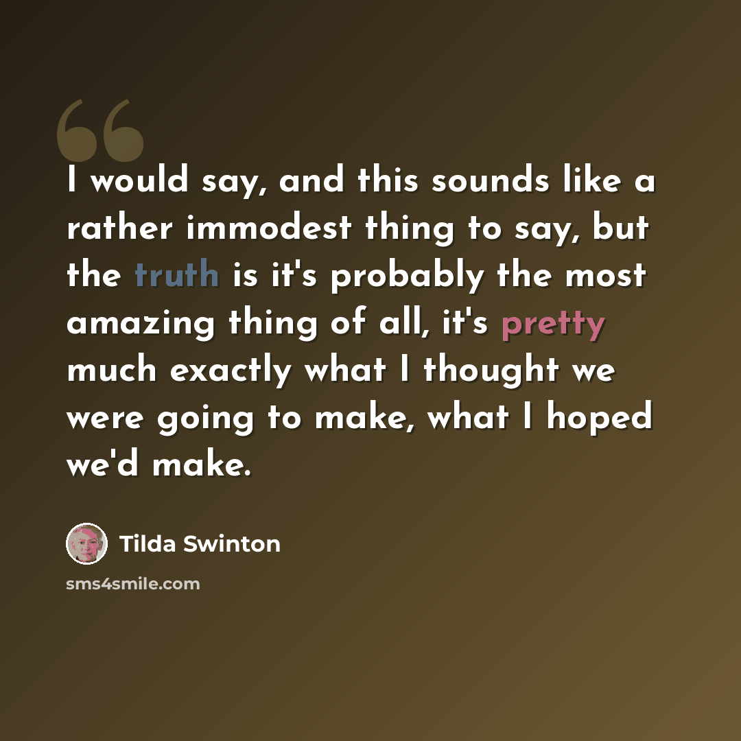 “I would say, and this sounds like a rather immodest thing to say, but the truth is it's probably the most amazing thing of all, it's pretty much exactly what I thought we were going to make, what I hoped we'd make.” quote by Tilda Swinton