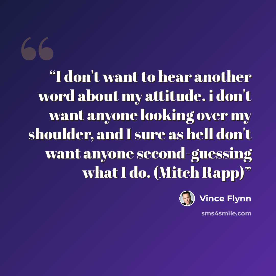 “I don't want to hear another word about my attitude. i don't want anyone looking over my shoulder, and I sure as hell don't want anyone second-guessing what I do. (Mitch Rapp)” quote by Vince Flynn