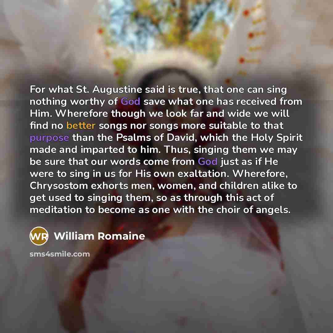 “For what St. Augustine said is true, that one can sing nothing worthy of God save what one has received from Him. Wherefore though we look far and wide we will find no better songs nor songs more suitable to that purpose than the Psalms of David, which the Holy Spirit made and imparted to him…” quote by William Romaine
