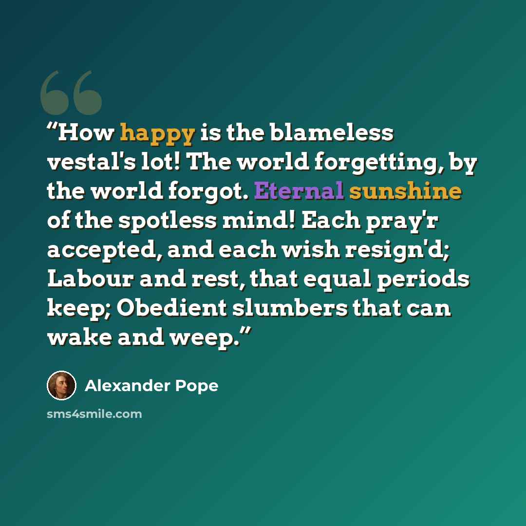 “How happy is the blameless vestal's lot! The world forgetting, by the world forgot. Eternal sunshine of the spotless mind! Each pray'r accepted, and each wish resign'd; Labour and rest, that equal periods keep; Obedient slumbers that can wake and weep.” quote by Alexander Pope