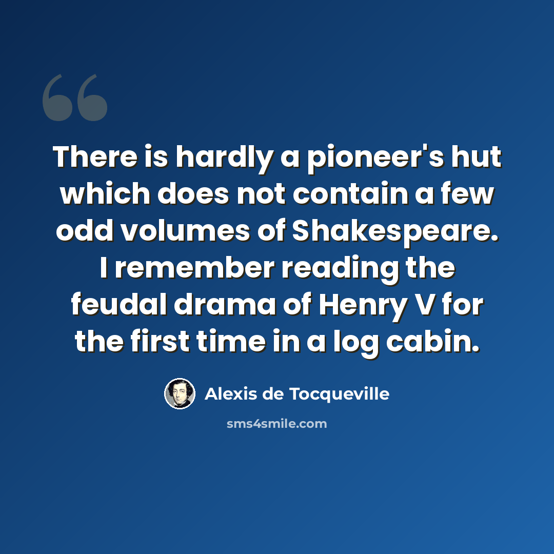 “There is hardly a pioneer's hut which does not contain a few odd volumes of Shakespeare. I remember reading the feudal drama of Henry V for the first time in a log cabin.” quote by Alexis de Tocqueville
